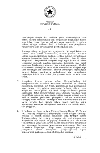 PRESIDEN
REPUBLIK INDONESIA
- 4 -
Sehubungan dengan hal tersebut, perlu dikembangkan satu
sistem hukum perlindungan dan pengelolaan lingkungan hidup
yang jelas, tegas, dan menyeluruh guna menjamin kepastian
hukum sebagai landasan bagi perlindungan dan pengelolaan
sumber daya alam serta kegiatan pembangunan lain.
Undang-Undang ini juga mendayagunakan berbagai ketentuan
hukum, baik hukum administrasi, hukum perdata, maupun
hukum pidana. Ketentuan hukum perdata meliputi penyelesaian
sengketa lingkungan hidup di luar pengadilan dan di dalam
pengadilan. Penyelesaian sengketa lingkungan hidup di dalam
pengadilan meliputi gugatan perwakilan kelompok, hak gugat
organisasi lingkungan, ataupun hak gugat pemerintah. Melalui
cara tersebut diharapkan selain akan menimbulkan efek jera juga
akan meningkatkan kesadaran seluruh pemangku kepentingan
tentang betapa pentingnya perlindungan dan pengelolaan
lingkungan hidup demi kehidupan generasi masa kini dan masa
depan.
6. Penegakan hukum pidana dalam Undang-Undang ini
memperkenalkan ancaman hukuman minimum di samping
maksimum, perluasan alat bukti, pemidanaan bagi pelanggaran
baku mutu, keterpaduan penegakan hukum pidana, dan
pengaturan tindak pidana korporasi. Penegakan hukum pidana
lingkungan tetap memperhatikan asas ultimum remedium yang
mewajibkan penerapan penegakan hukum pidana sebagai upaya
terakhir setelah penerapan penegakan hukum administrasi
dianggap tidak berhasil. Penerapan asas ultimum remedium ini
hanya berlaku bagi tindak pidana formil tertentu, yaitu
pemidanaan terhadap pelanggaran baku mutu air limbah, emisi,
dan gangguan.
7. Perbedaan mendasar antara Undang-Undang Nomor 23 Tahun
1997 tentang Pengelolaan Lingkungan Hidup dengan Undang-
Undang ini adalah adanya penguatan yang terdapat dalam
Undang-Undang ini tentang prinsip-prinsip perlindungan dan
pengelolaan lingkungan hidup yang didasarkan pada tata kelola
pemerintahan yang baik karena dalam setiap proses perumusan
dan penerapan instrumen pencegahan pencemaran dan/atau
kerusakan lingkungan hidup serta penanggulangan dan
penegakan hukum mewajibkan pengintegrasian aspek
transparansi, partisipasi, akuntabilitas, dan keadilan.
8. Selain . . .
 