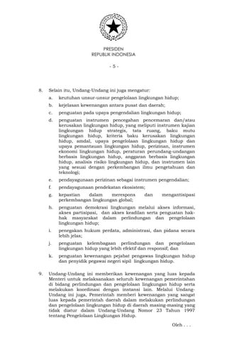 PRESIDEN
REPUBLIK INDONESIA
- 5 -
8. Selain itu, Undang-Undang ini juga mengatur:
a. keutuhan unsur-unsur pengelolaan lingkungan hidup;
b. kejelasan kewenangan antara pusat dan daerah;
c. penguatan pada upaya pengendalian lingkungan hidup;
d. penguatan instrumen pencegahan pencemaran dan/atau
kerusakan lingkungan hidup, yang meliputi instrumen kajian
lingkungan hidup strategis, tata ruang, baku mutu
lingkungan hidup, kriteria baku kerusakan lingkungan
hidup, amdal, upaya pengelolaan lingkungan hidup dan
upaya pemantauan lingkungan hidup, perizinan, instrumen
ekonomi lingkungan hidup, peraturan perundang-undangan
berbasis lingkungan hidup, anggaran berbasis lingkungan
hidup, analisis risiko lingkungan hidup, dan instrumen lain
yang sesuai dengan perkembangan ilmu pengetahuan dan
teknologi;
e. pendayagunaan perizinan sebagai instrumen pengendalian;
f. pendayagunaan pendekatan ekosistem;
g. kepastian dalam merespons dan mengantisipasi
perkembangan lingkungan global;
h. penguatan demokrasi lingkungan melalui akses informasi,
akses partisipasi, dan akses keadilan serta penguatan hak-
hak masyarakat dalam perlindungan dan pengelolaan
lingkungan hidup;
i. penegakan hukum perdata, administrasi, dan pidana secara
lebih jelas;
j. penguatan kelembagaan perlindungan dan pengelolaan
lingkungan hidup yang lebih efektif dan responsif; dan
k. penguatan kewenangan pejabat pengawas lingkungan hidup
dan penyidik pegawai negeri sipil lingkungan hidup.
9. Undang-Undang ini memberikan kewenangan yang luas kepada
Menteri untuk melaksanakan seluruh kewenangan pemerintahan
di bidang perlindungan dan pengelolaan lingkungan hidup serta
melakukan koordinasi dengan instansi lain. Melalui Undang-
Undang ini juga, Pemerintah memberi kewenangan yang sangat
luas kepada pemerintah daerah dalam melakukan perlindungan
dan pengelolaan lingkungan hidup di daerah masing-masing yang
tidak diatur dalam Undang-Undang Nomor 23 Tahun 1997
tentang Pengelolaan Lingkungan Hidup.
Oleh . . .
 