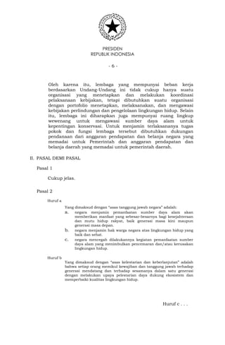 PRESIDEN
REPUBLIK INDONESIA
- 6 -
Oleh karena itu, lembaga yang mempunyai beban kerja
berdasarkan Undang-Undang ini tidak cukup hanya suatu
organisasi yang menetapkan dan melakukan koordinasi
pelaksanaan kebijakan, tetapi dibutuhkan suatu organisasi
dengan portofolio menetapkan, melaksanakan, dan mengawasi
kebijakan perlindungan dan pengelolaan lingkungan hidup. Selain
itu, lembaga ini diharapkan juga mempunyai ruang lingkup
wewenang untuk mengawasi sumber daya alam untuk
kepentingan konservasi. Untuk menjamin terlaksananya tugas
pokok dan fungsi lembaga tersebut dibutuhkan dukungan
pendanaan dari anggaran pendapatan dan belanja negara yang
memadai untuk Pemerintah dan anggaran pendapatan dan
belanja daerah yang memadai untuk pemerintah daerah.
II. PASAL DEMI PASAL
Pasal 1
Cukup jelas.
Pasal 2
Huruf a
Yang dimaksud dengan “asas tanggung jawab negara” adalah:
a. negara menjamin pemanfaatan sumber daya alam akan
memberikan manfaat yang sebesar-besarnya bagi kesejahteraan
dan mutu hidup rakyat, baik generasi masa kini maupun
generasi masa depan.
b. negara menjamin hak warga negara atas lingkungan hidup yang
baik dan sehat.
c. negara mencegah dilakukannya kegiatan pemanfaatan sumber
daya alam yang menimbulkan pencemaran dan/atau kerusakan
lingkungan hidup.
Huruf b
Yang dimaksud dengan “asas kelestarian dan keberlanjutan” adalah
bahwa setiap orang memikul kewajiban dan tanggung jawab terhadap
generasi mendatang dan terhadap sesamanya dalam satu generasi
dengan melakukan upaya pelestarian daya dukung ekosistem dan
memperbaiki kualitas lingkungan hidup.
Huruf c . . .
 