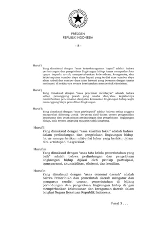 PRESIDEN
REPUBLIK INDONESIA
- 8 -
Huruf i
Yang dimaksud dengan “asas keanekaragaman hayati” adalah bahwa
perlindungan dan pengelolaan lingkungan hidup harus memperhatikan
upaya terpadu untuk mempertahankan keberadaan, keragaman, dan
keberlanjutan sumber daya alam hayati yang terdiri atas sumber daya
alam nabati dan sumber daya alam hewani yang bersama dengan unsur
nonhayati di sekitarnya secara keseluruhan membentuk ekosistem.
Huruf j
Yang dimaksud dengan “asas pencemar membayar” adalah bahwa
setiap penanggung jawab yang usaha dan/atau kegiatannya
menimbulkan pencemaran dan/atau kerusakan lingkungan hidup wajib
menanggung biaya pemulihan lingkungan.
Huruf k
Yang dimaksud dengan “asas partisipatif” adalah bahwa setiap anggota
masyarakat didorong untuk berperan aktif dalam proses pengambilan
keputusan dan pelaksanaan perlindungan dan pengelolaan lingkungan
hidup, baik secara langsung maupun tidak langsung.
Huruf l
Yang dimaksud dengan “asas kearifan lokal” adalah bahwa
dalam perlindungan dan pengelolaan lingkungan hidup
harus memperhatikan nilai-nilai luhur yang berlaku dalam
tata kehidupan masyarakat.
Huruf m
Yang dimaksud dengan “asas tata kelola pemerintahan yang
baik” adalah bahwa perlindungan dan pengelolaan
lingkungan hidup dijiwai oleh prinsip partisipasi,
transparansi, akuntabilitas, efisiensi, dan keadilan.
Huruf n
Yang dimaksud dengan “asas otonomi daerah” adalah
bahwa Pemerintah dan pemerintah daerah mengatur dan
mengurus sendiri urusan pemerintahan di bidang
perlindungan dan pengelolaan lingkungan hidup dengan
memperhatikan kekhususan dan keragaman daerah dalam
bingkai Negara Kesatuan Republik Indonesia.
Pasal 3 . . .
 