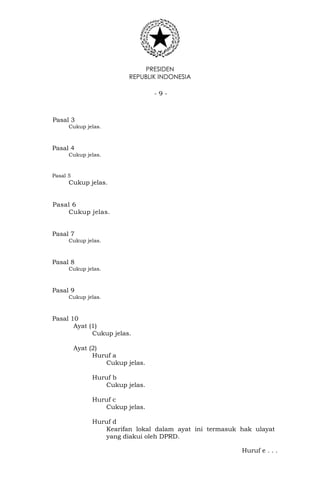 PRESIDEN
REPUBLIK INDONESIA
- 9 -
Pasal 3
Cukup jelas.
Pasal 4
Cukup jelas.
Pasal 5
Cukup jelas.
Pasal 6
Cukup jelas.
Pasal 7
Cukup jelas.
Pasal 8
Cukup jelas.
Pasal 9
Cukup jelas.
Pasal 10
Ayat (1)
Cukup jelas.
Ayat (2)
Huruf a
Cukup jelas.
Huruf b
Cukup jelas.
Huruf c
Cukup jelas.
Huruf d
Kearifan lokal dalam ayat ini termasuk hak ulayat
yang diakui oleh DPRD.
Huruf e . . .
 