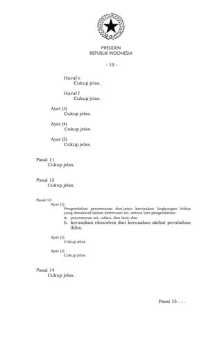 PRESIDEN
REPUBLIK INDONESIA
- 10 -
Huruf e
Cukup jelas.
Huruf f
Cukup jelas.
Ayat (3)
Cukup jelas.
Ayat (4)
Cukup jelas.
Ayat (5)
Cukup jelas.
Pasal 11
Cukup jelas.
Pasal 12
Cukup jelas.
Pasal 13
Ayat (1)
Pengendalian pencemaran dan/atau kerusakan lingkungan hidup
yang dimaksud dalam ketentuan ini, antara lain pengendalian:
a. pencemaran air, udara, dan laut; dan
b. kerusakan ekosistem dan kerusakan akibat perubahan
iklim.
Ayat (2)
Cukup jelas.
Ayat (3)
Cukup jelas.
Pasal 14
Cukup jelas.
Pasal 15 . . .
 