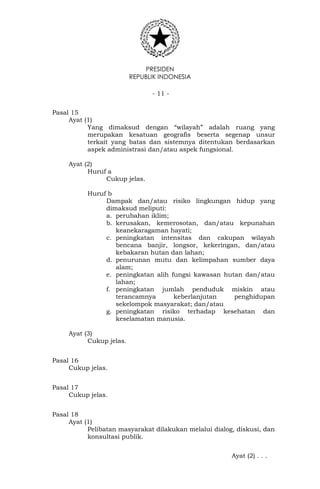 PRESIDEN
REPUBLIK INDONESIA
- 11 -
Pasal 15
Ayat (1)
Yang dimaksud dengan “wilayah” adalah ruang yang
merupakan kesatuan geografis beserta segenap unsur
terkait yang batas dan sistemnya ditentukan berdasarkan
aspek administrasi dan/atau aspek fungsional.
Ayat (2)
Huruf a
Cukup jelas.
Huruf b
Dampak dan/atau risiko lingkungan hidup yang
dimaksud meliputi:
a. perubahan iklim;
b. kerusakan, kemerosotan, dan/atau kepunahan
keanekaragaman hayati;
c. peningkatan intensitas dan cakupan wilayah
bencana banjir, longsor, kekeringan, dan/atau
kebakaran hutan dan lahan;
d. penurunan mutu dan kelimpahan sumber daya
alam;
e. peningkatan alih fungsi kawasan hutan dan/atau
lahan;
f. peningkatan jumlah penduduk miskin atau
terancamnya keberlanjutan penghidupan
sekelompok masyarakat; dan/atau
g. peningkatan risiko terhadap kesehatan dan
keselamatan manusia.
Ayat (3)
Cukup jelas.
Pasal 16
Cukup jelas.
Pasal 17
Cukup jelas.
Pasal 18
Ayat (1)
Pelibatan masyarakat dilakukan melalui dialog, diskusi, dan
konsultasi publik.
Ayat (2) . . .
 