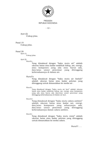 PRESIDEN
REPUBLIK INDONESIA
- 12 -
Ayat (2)
Cukup jelas.
Pasal 19
Cukup jelas.
Pasal 20
Ayat (1)
Cukup jelas.
Ayat (2)
Huruf a
Yang dimaksud dengan “baku mutu air” adalah
ukuran batas atau kadar makhluk hidup, zat, energi,
atau komponen yang ada atau harus ada,
dan/atau unsur pencemar yang ditenggang
keberadaannya di dalam air.
Huruf b
Yang dimaksud dengan “baku mutu air limbah”
adalah ukuran batas atau kadar polutan yang
ditenggang untuk dimasukkan ke media air .
Huruf c
Yang dimaksud dengan “baku mutu air laut” adalah ukuran
batas atau kadar makhluk hidup, zat, energi, atau komponen
yang ada atau harus ada dan/atau unsur pencemar yang
ditenggang keberadaannya di dalam air laut.
Huruf d
Yang dimaksud dengan “baku mutu udara ambien”
adalah ukuran batas atau kadar zat, energi,
dan/atau komponen yang seharusnya ada,
dan/atau unsur pencemar yang ditenggang
keberadaannya dalam udara ambien.
Huruf e
Yang dimaksud dengan “baku mutu emisi” adalah
ukuran batas atau kadar polutan yang ditenggang
untuk dimasukkan ke media udara.
Huruf f . . .
 
