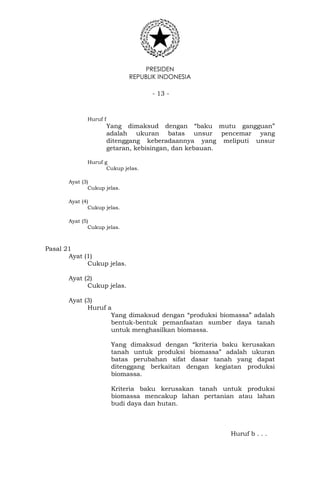 PRESIDEN
REPUBLIK INDONESIA
- 13 -
Huruf f
Yang dimaksud dengan “baku mutu gangguan”
adalah ukuran batas unsur pencemar yang
ditenggang keberadaannya yang meliputi unsur
getaran, kebisingan, dan kebauan.
Huruf g
Cukup jelas.
Ayat (3)
Cukup jelas.
Ayat (4)
Cukup jelas.
Ayat (5)
Cukup jelas.
Pasal 21
Ayat (1)
Cukup jelas.
Ayat (2)
Cukup jelas.
Ayat (3)
Huruf a
Yang dimaksud dengan “produksi biomassa” adalah
bentuk-bentuk pemanfaatan sumber daya tanah
untuk menghasilkan biomassa.
Yang dimaksud dengan “kriteria baku kerusakan
tanah untuk produksi biomassa” adalah ukuran
batas perubahan sifat dasar tanah yang dapat
ditenggang berkaitan dengan kegiatan produksi
biomassa.
Kriteria baku kerusakan tanah untuk produksi
biomassa mencakup lahan pertanian atau lahan
budi daya dan hutan.
Huruf b . . .
 