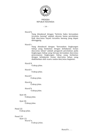 PRESIDEN
REPUBLIK INDONESIA
- 14 -
Huruf b
Yang dimaksud dengan “kriteria baku kerusakan
terumbu karang” adalah ukuran batas perubahan
fisik dan/atau hayati terumbu karang yang dapat
ditenggang.
Huruf c
Yang dimaksud dengan “kerusakan lingkungan
hidup yang berkaitan dengan kebakaran hutan
dan/atau lahan” adalah pengaruh perubahan pada
lingkungan hidup yang berupa kerusakan dan/atau
pencemaran lingkungan hidup yang berkaitan
dengan kebakaran hutan dan/atau lahan yang
diakibatkan oleh suatu usaha dan/atau kegiatan.
Huruf d
Cukup jelas.
Huruf e
Cukup jelas.
Huruf f
Cukup jelas.
Huruf g
Cukup jelas.
Huruf h
Cukup jelas.
Ayat (4)
Cukup jelas.
Ayat (5)
Cukup jelas.
Pasal 22
Cukup jelas.
Pasal 23
Ayat (1)
Huruf a
Cukup jelas.
Huruf b . . .
 