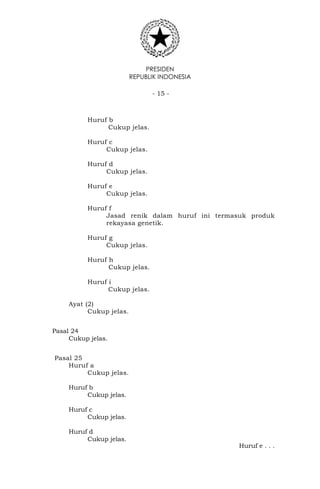 PRESIDEN
REPUBLIK INDONESIA
- 15 -
Huruf b
Cukup jelas.
Huruf c
Cukup jelas.
Huruf d
Cukup jelas.
Huruf e
Cukup jelas.
Huruf f
Jasad renik dalam huruf ini termasuk produk
rekayasa genetik.
Huruf g
Cukup jelas.
Huruf h
Cukup jelas.
Huruf i
Cukup jelas.
Ayat (2)
Cukup jelas.
Pasal 24
Cukup jelas.
Pasal 25
Huruf a
Cukup jelas.
Huruf b
Cukup jelas.
Huruf c
Cukup jelas.
Huruf d
Cukup jelas.
Huruf e . . .
 