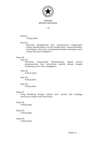 PRESIDEN
REPUBLIK INDONESIA
- 16 -
Huruf e
Cukup jelas.
Huruf f
Rencana pengelolaan dan pemantauan lingkungan
hidup dimaksudkan untuk menghindari, meminimalkan,
memitigasi, dan/atau mengompensasikan dampak suatu
usaha dan/atau kegiatan.
Pasal 26
Ayat (1)
Pelibatan masyarakat dilaksanakan dalam proses
pengumuman dan konsultasi publik dalam rangka
menjaring saran dan tanggapan.
Ayat (2)
Cukup jelas.
Ayat (3)
Cukup jelas.
Ayat (4)
Cukup jelas.
Pasal 27
Yang dimaksud dengan “pihak lain” antara lain lembaga
penyusun amdal atau konsultan.
Pasal 28
Cukup jelas.
Pasal 29
Cukup jelas.
Pasal 30
Cukup jelas.
Pasal 31 . . .
 