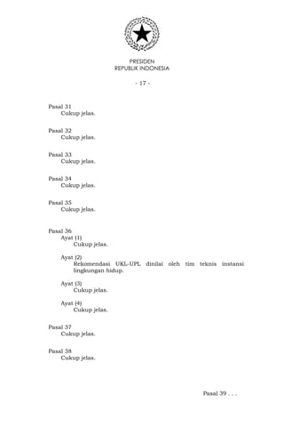 PRESIDEN
REPUBLIK INDONESIA
- 17 -
Pasal 31
Cukup jelas.
Pasal 32
Cukup jelas.
Pasal 33
Cukup jelas.
Pasal 34
Cukup jelas.
Pasal 35
Cukup jelas.
Pasal 36
Ayat (1)
Cukup jelas.
Ayat (2)
Rekomendasi UKL-UPL dinilai oleh tim teknis instansi
lingkungan hidup.
Ayat (3)
Cukup jelas.
Ayat (4)
Cukup jelas.
Pasal 37
Cukup jelas.
Pasal 38
Cukup jelas.
Pasal 39 . . .
 