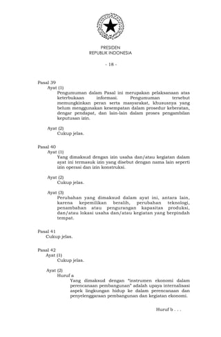 PRESIDEN
REPUBLIK INDONESIA
- 18 -
Pasal 39
Ayat (1)
Pengumuman dalam Pasal ini merupakan pelaksanaan atas
keterbukaan informasi. Pengumuman tersebut
memungkinkan peran serta masyarakat, khususnya yang
belum menggunakan kesempatan dalam prosedur keberatan,
dengar pendapat, dan lain-lain dalam proses pengambilan
keputusan izin.
Ayat (2)
Cukup jelas.
Pasal 40
Ayat (1)
Yang dimaksud dengan izin usaha dan/atau kegiatan dalam
ayat ini termasuk izin yang disebut dengan nama lain seperti
izin operasi dan izin konstruksi.
Ayat (2)
Cukup jelas.
Ayat (3)
Perubahan yang dimaksud dalam ayat ini, antara lain,
karena kepemilikan beralih, perubahan teknologi,
penambahan atau pengurangan kapasitas produksi,
dan/atau lokasi usaha dan/atau kegiatan yang berpindah
tempat.
Pasal 41
Cukup jelas.
Pasal 42
Ayat (1)
Cukup jelas.
Ayat (2)
Huruf a
Yang dimaksud dengan “instrumen ekonomi dalam
perencanaan pembangunan” adalah upaya internalisasi
aspek lingkungan hidup ke dalam perencanaan dan
penyelenggaraan pembangunan dan kegiatan ekonomi.
Huruf b . . .
 