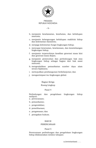 PRESIDEN
REPUBLIK INDONESIA
- 9 -
b. menjamin keselamatan, kesehatan, dan kehidupan
manusia;
c. menjamin kelangsungan kehidupan makhluk hidup
dan kelestarian ekosistem;
d. menjaga kelestarian fungsi lingkungan hidup;
e. mencapai keserasian, keselarasan, dan keseimbangan
lingkungan hidup;
f. menjamin terpenuhinya keadilan generasi masa kini
dan generasi masa depan;
g. menjamin pemenuhan dan perlindungan hak atas
lingkungan hidup sebagai bagian dari hak asasi
manusia;
h. mengendalikan pemanfaatan sumber daya alam
secara bijaksana;
i. mewujudkan pembangunan berkelanjutan; dan
j. mengantisipasi isu lingkungan global.
Bagian Ketiga
Ruang Lingkup
Pasal 4
Perlindungan dan pengelolaan lingkungan hidup
meliputi:
a. perencanaan;
b. pemanfaatan;
c. pengendalian;
d. pemeliharaan;
e. pengawasan; dan
f. penegakan hukum.
BAB III
PERENCANAAN
Pasal 5
Perencanaan perlindungan dan pengelolaan lingkungan
hidup dilaksanakan melalui tahapan:
a.inventarisasi . . .
 