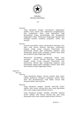 PRESIDEN
REPUBLIK INDONESIA
- 19 -
Huruf b
Yang dimaksud dengan “pendanaan lingkungan”
adalah suatu sistem dan mekanisme penghimpunan
dan pengelolaan dana yang digunakan bagi
pembiayaan upaya perlindungan dan pengelolaan
lingkungan hidup. Pendanaan lingkungan berasal dari
berbagai sumber, misalnya pungutan, hibah, dan
lainnya.
Huruf c
Insentif merupakan upaya memberikan dorongan atau
daya tarik secara moneter dan/atau nonmoneter
kepada setiap orang ataupun Pemerintah dan
pemerintah daerah agar melakukan kegiatan yang
berdampak positif pada cadangan sumber daya alam
dan kualitas fungsi lingkungan hidup.
Disinsentif merupakan pengenaan beban atau
ancaman secara moneter dan/atau nonmoneter
kepada setiap orang ataupun Pemerintah dan
pemerintah daerah agar mengurangi kegiatan yang
berdampak negatif pada cadangan sumber daya alam
dan kualitas fungsi lingkungan hidup.
Pasal 43
Ayat (1)
Huruf a
Yang dimaksud dengan “neraca sumber daya alam”
adalah gambaran mengenai cadangan sumber daya
alam dan perubahannya, baik dalam satuan fisik
maupun dalam nilai moneter.
Huruf b
Yang dimaksud dengan “produk domestik bruto”
adalah nilai semua barang dan jasa yang diproduksi
oleh suatu negara pada periode tertentu.
Yang dimaksud dengan “produk domestik regional
bruto” adalah nilai semua barang dan jasa yang
diproduksi oleh suatu daerah pada periode tertentu.
Huruf c . . .
 