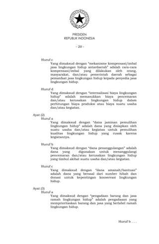 PRESIDEN
REPUBLIK INDONESIA
- 20 -
Huruf c
Yang dimaksud dengan “mekanisme kompensasi/imbal
jasa lingkungan hidup antardaerah” adalah cara-cara
kompensasi/imbal yang dilakukan oleh orang,
masyarakat, dan/atau pemerintah daerah sebagai
pemanfaat jasa lingkungan hidup kepada penyedia jasa
lingkungan hidup.
Huruf d
Yang dimaksud dengan “internalisasi biaya lingkungan
hidup” adalah memasukkan biaya pencemaran
dan/atau kerusakan lingkungan hidup dalam
perhitungan biaya produksi atau biaya suatu usaha
dan/atau kegiatan.
Ayat (2)
Huruf a
Yang dimaksud dengan “dana jaminan pemulihan
lingkungan hidup” adalah dana yang disiapkan oleh
suatu usaha dan/atau kegiatan untuk pemulihan
kualitas lingkungan hidup yang rusak karena
kegiatannya.
Huruf b
Yang dimaksud dengan “dana penanggulangan” adalah
dana yang digunakan untuk menanggulangi
pencemaran dan/atau kerusakan lingkungan hidup
yang timbul akibat suatu usaha dan/atau kegiatan.
Huruf c
Yang dimaksud dengan “dana amanah/bantuan”
adalah dana yang berasal dari sumber hibah dan
donasi untuk kepentingan konservasi lingkungan
hidup.
Ayat (3)
Huruf a
Yang dimaksud dengan “pengadaan barang dan jasa
ramah lingkungan hidup” adalah pengadaaan yang
memprioritaskan barang dan jasa yang berlabel ramah
lingkungan hidup.
Huruf b . . .
 