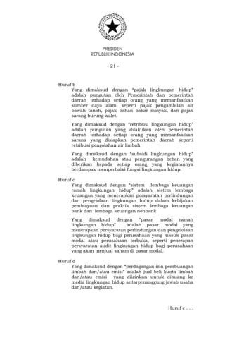 PRESIDEN
REPUBLIK INDONESIA
- 21 -
Huruf b
Yang dimaksud dengan “pajak lingkungan hidup”
adalah pungutan oleh Pemerintah dan pemerintah
daerah terhadap setiap orang yang memanfaatkan
sumber daya alam, seperti pajak pengambilan air
bawah tanah, pajak bahan bakar minyak, dan pajak
sarang burung walet.
Yang dimaksud dengan “retribusi lingkungan hidup”
adalah pungutan yang dilakukan oleh pemerintah
daerah terhadap setiap orang yang memanfaatkan
sarana yang disiapkan pemerintah daerah seperti
retribusi pengolahan air limbah.
Yang dimaksud dengan “subsidi lingkungan hidup”
adalah kemudahan atau pengurangan beban yang
diberikan kepada setiap orang yang kegiatannya
berdampak memperbaiki fungsi lingkungan hidup.
Huruf c
Yang dimaksud dengan “sistem lembaga keuangan
ramah lingkungan hidup” adalah sistem lembaga
keuangan yang menerapkan persyaratan perlindungan
dan pengelolaan lingkungan hidup dalam kebijakan
pembiayaan dan praktik sistem lembaga keuangan
bank dan lembaga keuangan nonbank.
Yang dimaksud dengan “pasar modal ramah
lingkungan hidup” adalah pasar modal yang
menerapkan persyaratan perlindungan dan pengelolaan
lingkungan hidup bagi perusahaan yang masuk pasar
modal atau perusahaan terbuka, seperti penerapan
persyaratan audit lingkungan hidup bagi perusahaan
yang akan menjual saham di pasar modal.
Huruf d
Yang dimaksud dengan “perdagangan izin pembuangan
limbah dan/atau emisi” adalah jual beli kuota limbah
dan/atau emisi yang diizinkan untuk dibuang ke
media lingkungan hidup antarpenanggung jawab usaha
dan/atau kegiatan.
Huruf e . . .
 