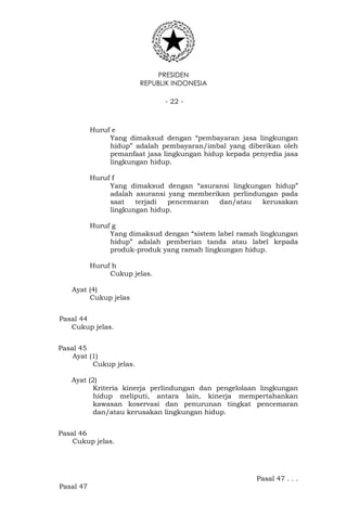 PRESIDEN
REPUBLIK INDONESIA
- 22 -
Huruf e
Yang dimaksud dengan “pembayaran jasa lingkungan
hidup” adalah pembayaran/imbal yang diberikan oleh
pemanfaat jasa lingkungan hidup kepada penyedia jasa
lingkungan hidup.
Huruf f
Yang dimaksud dengan “asuransi lingkungan hidup”
adalah asuransi yang memberikan perlindungan pada
saat terjadi pencemaran dan/atau kerusakan
lingkungan hidup.
Huruf g
Yang dimaksud dengan “sistem label ramah lingkungan
hidup” adalah pemberian tanda atau label kepada
produk-produk yang ramah lingkungan hidup.
Huruf h
Cukup jelas.
Ayat (4)
Cukup jelas
Pasal 44
Cukup jelas.
Pasal 45
Ayat (1)
Cukup jelas.
Ayat (2)
Kriteria kinerja perlindungan dan pengelolaan lingkungan
hidup meliputi, antara lain, kinerja mempertahankan
kawasan koservasi dan penurunan tingkat pencemaran
dan/atau kerusakan lingkungan hidup.
Pasal 46
Cukup jelas.
Pasal 47 . . .
Pasal 47
 