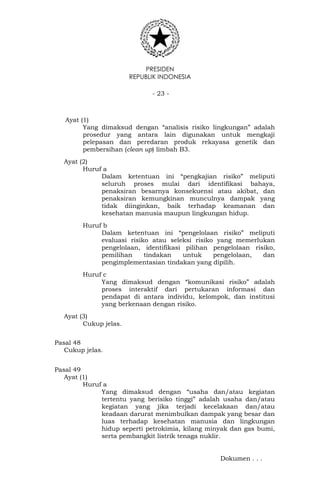 PRESIDEN
REPUBLIK INDONESIA
- 23 -
Ayat (1)
Yang dimaksud dengan “analisis risiko lingkungan” adalah
prosedur yang antara lain digunakan untuk mengkaji
pelepasan dan peredaran produk rekayasa genetik dan
pembersihan (clean up) limbah B3.
Ayat (2)
Huruf a
Dalam ketentuan ini “pengkajian risiko” meliputi
seluruh proses mulai dari identifikasi bahaya,
penaksiran besarnya konsekuensi atau akibat, dan
penaksiran kemungkinan munculnya dampak yang
tidak diinginkan, baik terhadap keamanan dan
kesehatan manusia maupun lingkungan hidup.
Huruf b
Dalam ketentuan ini “pengelolaan risiko” meliputi
evaluasi risiko atau seleksi risiko yang memerlukan
pengelolaan, identifikasi pilihan pengelolaan risiko,
pemilihan tindakan untuk pengelolaan, dan
pengimplementasian tindakan yang dipilih.
Huruf c
Yang dimaksud dengan “komunikasi risiko” adalah
proses interaktif dari pertukaran informasi dan
pendapat di antara individu, kelompok, dan institusi
yang berkenaan dengan risiko.
Ayat (3)
Cukup jelas.
Pasal 48
Cukup jelas.
Pasal 49
Ayat (1)
Huruf a
Yang dimaksud dengan “usaha dan/atau kegiatan
tertentu yang berisiko tinggi” adalah usaha dan/atau
kegiatan yang jika terjadi kecelakaan dan/atau
keadaan darurat menimbulkan dampak yang besar dan
luas terhadap kesehatan manusia dan lingkungan
hidup seperti petrokimia, kilang minyak dan gas bumi,
serta pembangkit listrik tenaga nuklir.
Dokumen . . .
 