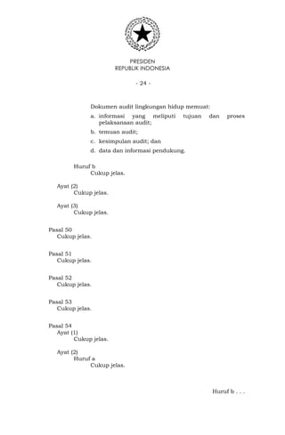 PRESIDEN
REPUBLIK INDONESIA
- 24 -
Dokumen audit lingkungan hidup memuat:
a. informasi yang meliputi tujuan dan proses
pelaksanaan audit;
b. temuan audit;
c. kesimpulan audit; dan
d. data dan informasi pendukung.
Huruf b
Cukup jelas.
Ayat (2)
Cukup jelas.
Ayat (3)
Cukup jelas.
Pasal 50
Cukup jelas.
Pasal 51
Cukup jelas.
Pasal 52
Cukup jelas.
Pasal 53
Cukup jelas.
Pasal 54
Ayat (1)
Cukup jelas.
Ayat (2)
Huruf a
Cukup jelas.
Huruf b . . .
 