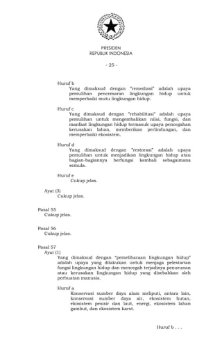 PRESIDEN
REPUBLIK INDONESIA
- 25 -
Huruf b
Yang dimaksud dengan ”remediasi” adalah upaya
pemulihan pencemaran lingkungan hidup untuk
memperbaiki mutu lingkungan hidup.
Huruf c
Yang dimaksud dengan ”rehabilitasi” adalah upaya
pemulihan untuk mengembalikan nilai, fungsi, dan
manfaat lingkungan hidup termasuk upaya pencegahan
kerusakan lahan, memberikan perlindungan, dan
memperbaiki ekosistem.
Huruf d
Yang dimaksud dengan ”restorasi” adalah upaya
pemulihan untuk menjadikan lingkungan hidup atau
bagian-bagiannya berfungsi kembali sebagaimana
semula.
Huruf e
Cukup jelas.
Ayat (3)
Cukup jelas.
Pasal 55
Cukup jelas.
Pasal 56
Cukup jelas.
Pasal 57
Ayat (1)
Yang dimaksud dengan “pemeliharaan lingkungan hidup”
adalah upaya yang dilakukan untuk menjaga pelestarian
fungsi lingkungan hidup dan mencegah terjadinya penurunan
atau kerusakan lingkungan hidup yang disebabkan oleh
perbuatan manusia.
Huruf a
Konservasi sumber daya alam meliputi, antara lain,
konservasi sumber daya air, ekosistem hutan,
ekosistem pesisir dan laut, energi, ekosistem lahan
gambut, dan ekosistem karst.
Huruf b . . .
 