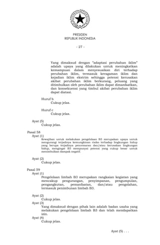 PRESIDEN
REPUBLIK INDONESIA
- 27 -
Yang dimaksud dengan ”adaptasi perubahan iklim”
adalah upaya yang dilakukan untuk meningkatkan
kemampuan dalam menyesuaikan diri terhadap
perubahan iklim, termasuk keragaman iklim dan
kejadian iklim ekstrim sehingga potensi kerusakan
akibat perubahan iklim berkurang, peluang yang
ditimbulkan oleh perubahan iklim dapat dimanfaatkan,
dan konsekuensi yang timbul akibat perubahan iklim
dapat diatasi.
Huruf b
Cukup jelas.
Huruf c
Cukup jelas.
Ayat (5)
Cukup jelas.
Pasal 58
Ayat (1)
Kewajiban untuk melakukan pengelolaan B3 merupakan upaya untuk
mengurangi terjadinya kemungkinan risiko terhadap lingkungan hidup
yang berupa terjadinya pencemaran dan/atau kerusakan lingkungan
hidup, mengingat B3 mempunyai potensi yang cukup besar untuk
menimbulkan dampak negatif.
Ayat (2)
Cukup jelas.
Pasal 59
Ayat (1)
Pengelolaan limbah B3 merupakan rangkaian kegiatan yang
mencakup pengurangan, penyimpanan, pengumpulan,
pengangkutan, pemanfaatan, dan/atau pengolahan,
termasuk penimbunan limbah B3.
Ayat (2)
Cukup jelas.
Ayat (3)
Yang dimaksud dengan pihak lain adalah badan usaha yang
melakukan pengelolaan limbah B3 dan telah mendapatkan
izin.
Ayat (4)
Cukup jelas.
Ayat (5) . . .
 