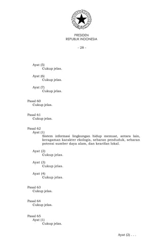 PRESIDEN
REPUBLIK INDONESIA
- 28 -
Ayat (5)
Cukup jelas.
Ayat (6)
Cukup jelas.
Ayat (7)
Cukup jelas.
Pasal 60
Cukup jelas.
Pasal 61
Cukup jelas.
Pasal 62
Ayat (1)
Sistem informasi lingkungan hidup memuat, antara lain,
keragaman karakter ekologis, sebaran penduduk, sebaran
potensi sumber daya alam, dan kearifan lokal.
Ayat (2)
Cukup jelas.
Ayat (3)
Cukup jelas.
Ayat (4)
Cukup jelas.
Pasal 63
Cukup jelas.
Pasal 64
Cukup jelas.
Pasal 65
Ayat (1)
Cukup jelas.
Ayat (2) . . .
 