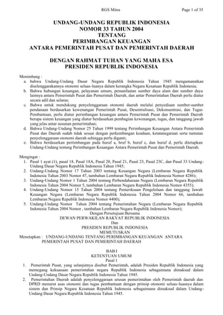 RGS Mitra                                    Page 1 of 35


           UNDANG-UNDANG REPUBLIK INDONESIA
                  NOMOR 33 TAHUN 2004
                        TENTANG
                PERIMBANGAN KEUANGAN
     ANTARA PEMERINTAH PUSAT DAN PEMERINTAH DAERAH

                 DENGAN RAHMAT TUHAN YANG MAHA ESA
                     PRESIDEN REPUBLIK INDONESIA
Menimbang :
 a. bahwa Undang-Undang Dasar Negara Republik Indonesia Tahun 1945 mengamanatkan
     diselenggarakannya otonomi seluas-luanya dalam kerangka Negara Kesatuan Republik Indonesia;
 b. Bahwa hubungan keuangan, pelayanan umum, pemanfaatan sumber daya alam dan sumber daya
     lainnya antara Pemerintah Pusat dan Pemerintah Daerah, dan antar Pemerintahan Daerah perlu diatur
     secara adil dan selaras;
 c. Bahwa untuk mendukung penyelenggaraan otonomi daerah melalui penyediaan sumber-sumber
     pendanaan berdasarkan kewenangan Pemerintah Pusat, Desentralisasi, Dekonsentrasi, dan Tugas
     Pembantuan, perlu diatur perimbangan keuangan antara Pemerintah Pusat dan Pemerintah Daerah
     berupa sistem keuangan yang diatur berdasarkan pembagian kewenangan, tugas, dan tanggung jawab
     yang jelas antar susunan pemerintahan;
 d. Bahwa Undang-Undang Nomor 25 Tahun 1999 tentang Perimbangan Keuangan Antara Pemerintah
     Pusat dan Daerah sudah tidak sesuai dengan perkembangan keadaan, ketatanegaraan serta tuntutan
     penyelenggaraan otonomi daerah sehingga perlu diganti;
 e. Bahwa berdasarkan pertimbangan pada huruf a, hruf b, huruf c, dan huruf d, perlu ditetapkan
     Undang-Undang tentang Perimbangan Keuangan Antara Pemerintah Pusat dan Pemerintah Daerah.

Mengingat :
 1. Pasal 1 ayat (1), pasal 18, Pasal 18A, Pasal 20, Pasal 21, Pasal 23, Pasal 23C, dan Pasal 33 Undang-
     Undang Dasar Negara Republik Indonesia Tahun 1945;
 2. Undang-Undang Nomor 17 Tahun 2003 tentang Keuangan Negara (Lembaran Negara Republik
     Indonesia Tahun 2003 Nomor 47, tambahan Lembaran Negara Republik Indonesia Nomor 4286);
 3. Undang-Undang Nomor 1 Tahun 2004 tentang Perbendaharaan Negara (Lembaran Negara Republik
     Indonesia Tahun 2004 Nomor 5, tambahan Lembaran Negara Republik Indonesia Nomor 4355);
 4. Undang-Undang Nomor 15 Tahun 2004 tentang Pemeriksaan Pengelolaan dan tanggung Jawab
     Keuangan Negara (Lembaran Negara Republik Indonesia Tahun 2004 Nomor 66, tambahan
     Lembaran Negara Republik Indonesia Nomor 4400);
 5. Undang-Undang Nomor Tahun 2004 tentang Pemerintahan Negara (Lembaran Negara Republik
     Indonesia Tahun 2004 Nomor , tambahan Lembaran Negara Republik Indonesia Nomor);
                                        Dengan Persetujuan Bersama
                      DEWAN PERWAKILAN RAKYAT REPUBLIK INDONESIA
                                                    Dan
                                   PRESIDEN REPUBLIK INDONESIA
                                             MEMUTUSKAN
Menetapkan : UNDANG-UNDANG TENTANG PERIMBANGAN KEUANGAN ANTARA
            PEMERINTAH PUSAT DAN PEMERINTAH DAERAH

                                             BAB I
                                     KETENTUAN UMUM
                                             Pasal 1
 1. Pemerintah Pusat, yang selanjutnya disebut Pemerintah, adalah Presiden Republik Indonesia yang
    memegang kekuasaan pemerintahan negara Republik Indonesia sebagaimana dimaksud dalam
    Undang-Undang Dasar Negara Republik Indonesia Tahun 1945.
 2. Pemerintahan Daerah adalah penyelenggaraan urusan pemerintahan oleh Pemerintah daerah dan
    DPRD menurut asas otonomi dan tugas pembantuan dengan prinsip otonomi seluas-luasnya dalam
    sistem dan Prinsip Negara Kesatuan Republik Indonesia sebagaimana dimaksud dalam Undang-
    Undang Dasar Negara Republik Indonesia Tahun 1945.