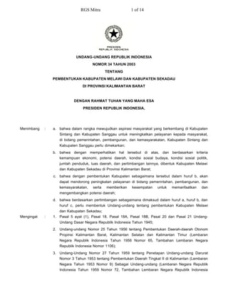 RGS Mitra                   1 of 14




                            UNDANG-UNDANG REPUBLIK INDONESIA
                                     NOMOR 34 TAHUN 2003

                                             TENTANG
                PEMBENTUKAN KABUPATEN MELAWI DAN KABUPATEN SEKADAU
                               DI PROVINSI KALIMANTAN BARAT



                           DENGAN RAHMAT TUHAN YANG MAHA ESA

                                PRESIDEN REPUBLIK INDONESIA,




Menimbang   :   a. bahwa dalam rangka mewujudkan aspirasi masyarakat yang berkembang di Kabupaten
                   Sintang dan Kabupaten Sanggau untuk meningkatkan pelayanan kepada masyarakat,
                   di bidang pemerintahan, pembangunan, dan kemasyarakatan, Kabupaten Sintang dan
                   Kabupaten Sanggau perlu dimekarkan;
                b. bahwa dengan memperhatikan hal tersebut di atas, dan berdasarkan kriteria
                   kemampuan ekonomi, potensi daerah, kondisi sosial budaya, kondisi sosial politik,
                   jumlah penduduk, luas daerah, dan pertimbangan lainnya, dibentuk Kabupaten Melawi
                   dan Kabupaten Sekadau di Provinsi Kalimantan Barat;
                c. bahwa dengan pembentukan Kabupaten sebagaimana tersebut dalam huruf b, akan
                   dapat mendorong peningkatan pelayanan di bidang pemerintahan, pembangunan, dan
                   kemasyarakatan,   serta   memberikan    kesempatan    untuk   memanfaatkan   dan
                   mengembangkan potensi daerah;
                d. bahwa berdasarkan pertimbangan sebagaimana dimaksud dalam huruf a, huruf b, dan
                   huruf c, perlu membentuk Undang-undang tentang pembentukan Kabupaten Melawi
                   dan Kabupaten Sekadau;
Mengingat   :   1. Pasal 5 ayat (1), Pasal 18, Pasal 18A, Pasal 18B, Pasal 20 dan Pasal 21 Undang-
                   Undang Dasar Negara Republik Indonesia Tahun 1945;
                2. Undang-undang Nomor 25 Tahun 1956 tentang Pembentukan Daerah-daerah Otonom
                   Propinsi Kalimantan Barat, Kalimantan Selatan dan Kalimantan Timur (Lembaran
                   Negara Republik Indonesia Tahun 1956 Nomor 65, Tambahan Lembaran Negara
                   Republik Indonesia Nomor 1106);
                3. Undang-Undang Nomor 27 Tahun 1959 tentang Penetapan Undang-undang Darurat
                   Nomor 3 Tahun 1953 tentang Pembentukan Daerah Tingkat II di Kalimantan (Lembaran
                   Negara Tahun 1953 Nomor 9) Sebagai Undang-undang (Lembaran Negara Republik
                   Indonesia Tahun 1959 Nomor 72, Tambahan Lembaran Negara Republik Indonesia