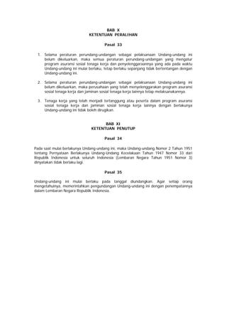 BAB X
KETENTUAN PERALIHAN
Pasal 33
1. Selama peraturan perundang-undangan sebagai pelaksanaan Undang-undang ini
belum dikeluarkan, maka semua peraturan perundang-undangan yang mengatur
program asuransi sosial tenaga kerja dan penyelenggaraannya yang ada pada waktu
Undang-undang ini mulai berlaku, tetap berlaku sepanjang tidak bertentangan dengan
Undang-undang ini.
2. Selama peraturan perundang-undangan sebagai pelaksanaan Undang-undang ini
belum dikeluarkan, maka perusahaan yang telah menyelenggarakan program asuransi
sosial tenaga kerja dan jaminan sosial tenaga kerja lainnya tetap melaksanakannya.
3. Tenaga kerja yang telah menjadi tertanggung atau peserta dalam program asuransi
sosial tenaga kerja dan jaminan sosial tenaga kerja lainnya dengan berlakunya
Undang-undang ini tidak boleh dirugikan.
BAB XI
KETENTUAN PENUTUP
Pasal 34
Pada saat mulai berlakunya Undang-undang ini, maka Undang-undang Nomor 2 Tahun 1951
tentang Pernyataan Berlakunya Undang-Undang Kecelakaan Tahun 1947 Nomor 33 dari
Republik Indonesia untuk seluruh Indonesia (Lembaran Negara Tahun 1951 Nomor 3)
dinyatakan tidak berlaku lagi.
Pasal 35
Undang-undang ini mulai berlaku pada tanggal diundangkan. Agar setiap orang
mengetahuinya, memerintahkan pengundangan Undang-undang ini dengan penempatannya
dalam Lembaran Negara Republik Indonesia.
 