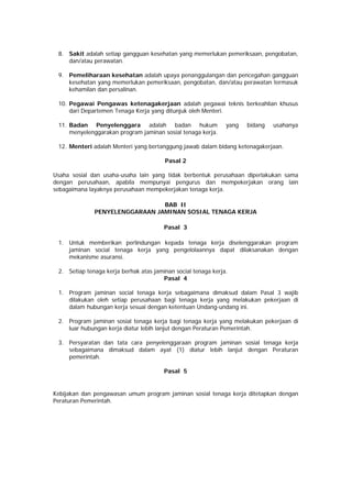 8. Sakit adalah setiap gangguan kesehatan yang memerlukan pemeriksaan, pengobatan,
dan/atau perawatan.
9. Pemeliharaan kesehatan adalah upaya penanggulangan dan pencegahan gangguan
kesehatan yang memerlukan pemeriksaan, pengobatan, dan/atau perawatan termasuk
kehamilan dan persalinan.
10. Pegawai Pengawas ketenagakerjaan adalah pegawai teknis berkeahlian khusus
dari Departemen Tenaga Kerja yang ditunjuk oleh Menteri.
11. Badan Penyelenggara adalah badan hukum yang bidang usahanya
menyelenggarakan program jaminan sosial tenaga kerja.
12. Menteri adalah Menteri yang bertanggung jawab dalam bidang ketenagakerjaan.
Pasal 2
Usaha sosial dan usaha-usaha lain yang tidak berbentuk perusahaan diperlakukan sama
dengan perusahaan, apabila mempunyai pengurus dan mempekerjakan orang lain
sebagaimana layaknya perusahaan mempekerjakan tenaga kerja.
BAB II
PENYELENGGARAAN JAMINAN SOSIAL TENAGA KERJA
Pasal 3
1. Untuk memberikan perlindungan kepada tenaga kerja diselenggarakan program
jaminan social tenaga kerja yang pengelolaannya dapat dilaksanakan dengan
mekanisme asuransi.
2. Setiap tenaga kerja berhak atas jaminan social tenaga kerja.
Pasal 4
1. Program jaminan social tenaga kerja sebagaimana dimaksud dalam Pasal 3 wajib
dilakukan oleh setiap perusahaan bagi tenaga kerja yang melakukan pekerjaan di
dalam hubungan kerja sesuai dengan ketentuan Undang-undang ini.
2. Program jaminan sosial tenaga kerja bagi tenaga kerja yang melakukan pekerjaan di
luar hubungan kerja diatur lebih lanjut dengan Peraturan Pemerintah.
3. Persyaratan dan tata cara penyelenggaraan program jaminan sosial tenaga kerja
sebagaimana dimaksud dalam ayat (1) diatur lebih lanjut dengan Peraturan
pemerintah.
Pasal 5
Kebijakan dan pengawasan umum program jaminan sosial tenaga kerja ditetapkan dengan
Peraturan Pemerintah.
 