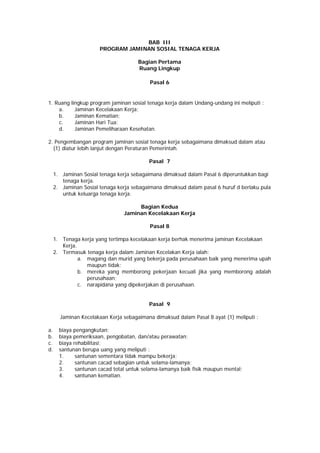 BAB III
PROGRAM JAMINAN SOSIAL TENAGA KERJA
Bagian Pertama
Ruang Lingkup
Pasal 6
1. Ruang lingkup program jaminan sosial tenaga kerja dalam Undang-undang ini meliputi :
a. Jaminan Kecelakaan Kerja;
b. Jaminan Kematian;
c. Jaminan Hari Tua;
d. Jaminan Pemeliharaan Kesehatan.
2. Pengembangan program jaminan sosial tenaga kerja sebagaimana dimaksud dalam atau
(1) diatur lebih lanjut dengan Peraturan Pemerintah.
Pasal 7
1. Jaminan Sosial tenaga kerja sebagaimana dimaksud dalam Pasal 6 diperuntukkan bagi
tenaga kerja.
2. Jaminan Sosial tenaga kerja sebagaimana dimaksud dalam pasal 6 huruf d berlaku pula
untuk keluarga tenaga kerja.
Bagian Kedua
Jaminan Kecelakaan Kerja
Pasal 8
1. Tenaga kerja yang tertimpa kecelakaan kerja berhak menerima jaminan Kecelakaan
Kerja.
2. Termasuk tenaga kerja dalam Jaminan Kecelakan Kerja ialah:
a. magang dan murid yang bekerja pada perusahaan baik yang menerima upah
maupun tidak;
b. mereka yang memborong pekerjaan kecuali jika yang memborong adalah
perusahaan;
c. narapidana yang dipekerjakan di perusahaan.
Pasal 9
Jaminan Kecelakaan Kerja sebagaimana dimaksud dalam Pasal 8 ayat (1) meliputi :
a. biaya pengangkutan;
b. biaya pemeriksaan, pengobatan, dan/atau perawatan;
c. biaya rehabilitasi;
d. santunan berupa uang yang meliputi :
1. santunan sementara tidak mampu bekerja;
2. santunan cacad sebagian untuk selama-lamanya;
3. santunan cacad total untuk selama-lamanya baik fisik maupun mental;
4. santunan kematian.
 