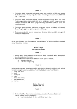 Pasal 10
1. Pengusaha wajib melaporkan kecelakaan kerja yang menimpa tenaga kerja kepada
Kantor Departemen Tenaga Kerja dan Badan Penyelenggaran dalam waktu tidak lebih
dari 2 kali 24 jam.
2. Pengusaha wajib melaporkan kepada Kantor Departemen Tenaga Kerja dan Badan
Penyelenggara dalam waktu tidak lebih dari 2 kali 24 jam setelah tenaga kerja yang
tertimpa kecelakaan oleh dokter yang merawatnya dinyatakan sembuh, cacad atau
meninggal dunia.
3. Pengusaha wajib mengurus hak tenaga kerja yang tertmpa kecelakaan kerja kepada
Badan Penyelenggara sampai memperoleh hak-haknya.
4. Tata cara dan bentuk laporan sebagaimana dimaksud dalam ayat (1) dan ayat (2)
ditetapkan oleh Menteri.
Pasal 11
Daftar jenis penyakit yang timbul karena hubungan kerja serta perubahannya ditetapkan
dengan Keputusan Presiden.
Bagian Ketiga
Jaminan Kematian
Pasal 12
1. Tenaga kerja yang meninggal dunia bukan akibat kecelakaan kerja, keluarganya
berhak atas Jaminan Kematian.
2. Jaminan Kematian sebagaimana dimaksud dalam ayat (1) meliputi :
a. biaya pemakaman;
b. santunan berupa uang.
Pasal 13
Urutan penerima yang diutamakan dalam pembayaran santunan kematian dan Jaminan
Kematian sebagaimana dimaksud dalam Pasal 9 hurf d butir 4 dan Pasal 12 ialah :
a. janda atau duda;
b. anak;
c. orang tua;
d. cucu;
e. kakek atau nenek;
f. saudara kandung;
g. mertua.
Bagian Keempat
Jaminan Hari Tua
Pasal 14
1. Jaminan Hari Tua dibayarkan secara sekaligus, atau berkala, atau sebagian dan
berkala, kepada tenaga kerja karena :
a. telah mencapai usia 55 (lima puluh lima) tahun, atau
 