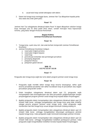 b. cacad total tetap setelah ditetapkan oleh dokter.
2. Dalam hal tenaga kerja meninggal dunia, Jaminan Hari Tua dibayarkan kepada janda
atau duda atau anak yatim piatu.
Pasal 15
Jaminan Hari Tua sebagaimana dimaksud dalam Pasal 14 dapat dibayarkan sebelum tenaga
kerja mencapai usia 55 (lima puluh lima) tehun, setelah mencapai masa kepesertaan
tertentu, yang diatur dengan Peraturan Pemerintah.
Bagian Kelima
Jaminan Pemeliharaan Kesehatan
Pasal 16
1. Tenaga kerja, suami atau istri, dan anak berhak memperoleh Jaminan Pemeliharaan
Kesehatan.
2. Jaminan Pemeliharaan Kesehatan meliputi :
a. rawat jalan tingkat pertama;
b. rawat jalan tingkat lanjutan;
c. rawat inap;
d. pemeriksaan kehamilan dan pertolongan persalinan;
e. penunjang diagnostik;
f. pelayanan khusus;
g. pelayanan gawat darurat.
BAB IV
K E P E S E R T A A N
Pasal 17
Pengusaha dan tenaga kerja wajib ikut serta dalam program jaminan sosial tenaga kerja.
Pasal 18
1. Pengusaha wajib memiliki daftar tenaga kerja beserta keluarganya, daftar upah
beserta perubahan-perubahan dan daftar kecelakaan kerja di perusahaan atau bagian
perusahaan yang berdiri sendiri.
2. Selain kewajiban sebagaimana dimaksud dalam ayat (1), pengusaha wajib
menyampaikan data ketenagakerjaan dan data perusahaan yangberhubungan dengan
penyelenggaraan program jaminan sosial tenaga kerja kepada Badan Penyelenggara.
3. Apabila pengusaha dalam menyampaikan data sebagaimana dimaksud dalam ayat (2)
terbukti tidak benar, sehingga mengakibatkan ada tenaga kerja yang tidak terdaftar
sebagai peserta program jaminan sosial tenaga kerja, maka pengusaha wajib
memberikan hak-hak tenaga kerja sesuai dengan ketentuan Undang-undang ini.
4. Apabila pengusaha dalam menyampaikan data sebagaimana dimaksud dalam ayat (2)
terbukti tidak benar, sehingga mengakibatkan kekurangan pembayaran jaminan
kepada tenaga kerja, maka pengusaha wajib memenuhi kekurangan jaminan tersebut.
5. Apabila pengusaha dalam menyampaikan data sebagaimana dimaksud dalam ayat (2)
terbukti tidak benar, sehingga mengakibatkan kelebihan pembayaran jaminan, maka
pengusaha wajib mengembalikan kelebihan tersebut kepada Badan Penyelenggara.
 