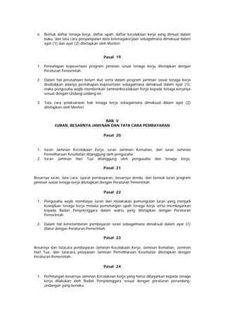 6. Bentuk daftar tenaga kerja, daftar upah, daftar kecelakaan kerja yang dimuat dalam
buku, dan tata cara penyampaian data ketenagakerjaan sebagaimana dimaksud dalam
ayat (1) dan ayat (2) ditetapkan oleh Menteri.
Pasal 19
1. Pentahapan kepesertaan program jaminan sosial tenaga kerja ditetapkan dengan
Peraturan Pemerintah.
2. Dalam hal perusahaan belum ikut serta dalam program jaminan sosial tenaga kerja
disebabkan adanya pentahapan kepesertaan sebagaimana dimaksud dalam ayat (1),
maka pengusaha wajib memberikan JaminanKecelakaan Kerja kepada tenaga kerjanya
sesuai dengan Undang-undang ini.
3. Tata cara pelaksanaan hak tenaga kerja sebagaimana dimaksud dalam ayat (2)
ditetapkan oleh Menteri.
BAB V
IURAN, BESARNYA JAMINAN DAN TATA CARA PEMBAYARAN
Pasal 20
1. Iuran Jaminan Kecelakaan Kerja, iuran Jaminan Kematian, dan iuran Jaminan
Pemeliharaan Kesehatan ditanggung oleh pengusaha.
2. Iuran Jaminan Hari Tua ditanggung oleh pengusaha dan tenaga kerja.
Pasal 21
Besarnya iuran, tata cara, syarat pembayaran, besarnya denda, dan bentuk iuran program
jaminan sosial tenaga kerja ditetapkan dengan Peraturan Pemerintah.
Pasal 22
1. Pengusaha wajib membayar iuran dan melakukan pemungutan iuran yang menjadi
kewajiban tenaga kerja melalui pemotongan upah tenaga kerja serta membayarkan
kepada Badan Penyelenggara dalam waktu yang ditetapkan dengan Peraturan
Pemerintah.
2. Dalam hal keterlambatan pembayaran iuran sebagaimana dimaksud dalam ayat (1)
diatur dengan Peraturan Pemerintah.
Pasal 23
Besarnya dan tatacara pembayaran Jaminan Kecelakaan Kerja, Jaminan Kematian, Jaminan
Hari Tua, dan tatacara pelayanan Jaminan Pemeliharaan Kesehatan ditetapkan dengan
Peraturan Pemerintah.
Pasal 24
1. Perhitungan besarnya Jaminan Kecelakaan Kerja yang harus dibayarkan kepada tenaga
kerja dilakukan oleh Badan Penyelenggara sesuai dengan peraturan perundang-
undangan yang berlaku.
 