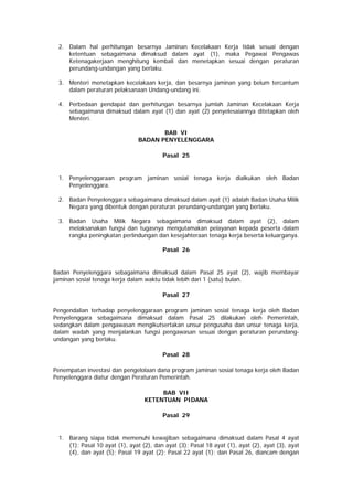 2. Dalam hal perhitungan besarnya Jaminan Kecelakaan Kerja tidak sesuai dengan
ketentuan sebagaimana dimaksud dalam ayat (1), maka Pegawai Pengawas
Ketenagakerjaan menghitung kembali dan menetapkan sesuai dengan peraturan
perundang-undangan yang berlaku.
3. Menteri menetapkan kecelakaan kerja, dan besarnya jaminan yang belum tercantum
dalam peraturan pelaksanaan Undang-undang ini.
4. Perbedaan pendapat dan perhitungan besarnya jumlah Jaminan Kecelakaan Kerja
sebagaimana dimaksud dalam ayat (1) dan ayat (2) penyelesaiannya ditetapkan oleh
Menteri.
BAB VI
BADAN PENYELENGGARA
Pasal 25
1. Penyelenggaraan program jaminan sosial tenaga kerja dialkukan oleh Badan
Penyelenggara.
2. Badan Penyelenggara sebagaimana dimaksud dalam ayat (1) adalah Badan Usaha Milik
Negara yang dibentuk dengan peraturan perundang-undangan yang berlaku.
3. Badan Usaha Milik Negara sebagaimana dimaksud dalam ayat (2), dalam
melaksanakan fungsi dan tugasnya mengutamakan pelayanan kepada peserta dalam
rangka peningkatan perlindungan dan kesejahteraan tenaga kerja beserta keluarganya.
Pasal 26
Badan Penyelenggara sebagaimana dimaksud dalam Pasal 25 ayat (2), wajib membayar
jaminan sosial tenaga kerja dalam waktu tidak lebih dari 1 (satu) bulan.
Pasal 27
Pengendalian terhadap penyelenggaraan program jaminan sosial tenaga kerja oleh Badan
Penyelenggara sebagaimana dimaksud dalam Pasal 25 dilakukan oleh Pemerintah,
sedangkan dalam pengawasan mengikutsertakan unsur pengusaha dan unsur tenaga kerja,
dalam wadah yang menjalankan fungsi pengawasan sesuai dengan peraturan perundang-
undangan yang berlaku.
Pasal 28
Penempatan investasi dan pengelolaan dana program jaminan sosial tenaga kerja oleh Badan
Penyelenggara diatur dengan Peraturan Pemerintah.
BAB VII
KETENTUAN PIDANA
Pasal 29
1. Barang siapa tidak memenuhi kewajiban sebagaimana dimaksud dalam Pasal 4 ayat
(1); Pasal 10 ayat (1), ayat (2), dan ayat (3); Pasal 18 ayat (1), ayat (2), ayat (3), ayat
(4), dan ayat (5); Pasal 19 ayat (2); Pasal 22 ayat (1); dan Pasal 26, diancam dengan
 