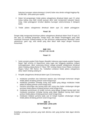 hukuman kurungan selama-lamanya 6 (enam) bulan atau denda setinggi-tingginya Rp.
50.000.000,- (lima puluh juta rupiah).
2. Dalam hal pengulangan tindak pidana sebagaimana dimaksud dalam ayat (1) untuk
kedua kalinya atau lebih setelah putusan akhir telah memperoleh kekuatan hukum
tetap, maka pelanggaran tersebut dipidana kurungan selama-lamanya 8 (delapan)
bulan.
3. Tindak pidana sebagaimana dimaksud dalam ayat (1) adalah pelanggaran.
Pasal 30
Dengan tidak mengurangi ketentuan pidana sebagaimana dimaksud dalam Pasal 29 ayat (1)
dan ayat (2) terhadap pengusaha, tenaga kerja, dan Badan Penyelenggara yang tidak
memenuhi ketentuan Undang-undang ini dan peraturan pelaksanaannya dikenakan sanksi
administrasi, ganti rugi, atau denda yang akan diatur lebih lanjut dengan Peraturan
Pemerintah.
BAB VIII
P E N Y I D I K A N
Pasal 31
1. Selain penyisik pejabat Polisi Negara Republik Indonesia juga kepada pejabat Pegawai
Negeri Sipil tertentu di Departemen yang tugas dan tanggung jawabnya meliputi
ketenagakerjaan, diberi wewenang khusus sebagai penyidik sebagaimana dimaksud
dalam Undang-undang Nomor 8 Tahun 1981 tentang Hukum Acara Pidana (Lembaran
Negara Tahun 1981 Nomor 76), Tambahan Lembaran tindak pidana sebagaimana
diatur dalam Undang-undang ini.
2. Penyidik sebagaimana dimaksud dalam ayat (1) berwenang :
a. melakukan penelitian atas kebenaran laporan atau keterangan berkenaan dengan
tindak pidana di bidang jaminan sosial tenaga kerja;
b. melakukan penelitian terhadap orang atau badan yang diduga melakukan tindak
pidana di bidang jaminan sosial tenaga kerja;
c. meminta keterangan dan barang bukti dari orang atau badan sehubungan dengan
peristiwa tindak pidana di bidang jaminan sosial tenaga kerja;
d. melakukan pemeriksaan di tempat tertentu yang diduga terdapat barang bukti dan
melakukan penyitaan terhadap barang yang dapat dijadikan barang bukti dalam
perkara tindak pidana di bidang jaminan sosial tenaga kerja;
e. melakukan tindakan pertama pada saat di tempat kejadian sehubungan dengan
tindak pidana di bidang jaminan sosial tenaga kerja.
BAB IX
KETENTUAN LAIN-LAIN
Pasal 32
Kelebihan pembayaran jaminan yang telah diterima oleh yang berhak tidak dapat diminta
kembali.
 