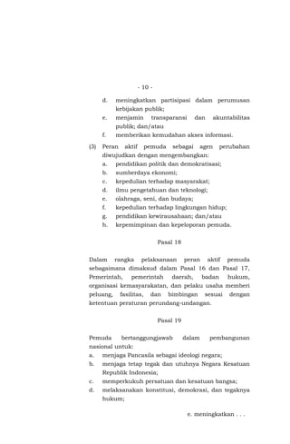- 10 -
d. meningkatkan partisipasi dalam perumusan
kebijakan publik;
e. menjamin transparansi dan akuntabilitas
publik; dan/atau
f. memberikan kemudahan akses informasi.
(3) Peran aktif pemuda sebagai agen perubahan
diwujudkan dengan mengembangkan:
a. pendidikan politik dan demokratisasi;
b. sumberdaya ekonomi;
c. kepedulian terhadap masyarakat;
d. ilmu pengetahuan dan teknologi;
e. olahraga, seni, dan budaya;
f. kepedulian terhadap lingkungan hidup;
g. pendidikan kewirausahaan; dan/atau
h. kepemimpinan dan kepeloporan pemuda.
Pasal 18
Dalam rangka pelaksanaan peran aktif pemuda
sebagaimana dimaksud dalam Pasal 16 dan Pasal 17,
Pemerintah, pemerintah daerah, badan hukum,
organisasi kemasyarakatan, dan pelaku usaha memberi
peluang, fasilitas, dan bimbingan sesuai dengan
ketentuan peraturan perundang-undangan.
Pasal 19
Pemuda bertanggungjawab dalam pembangunan
nasional untuk:
a. menjaga Pancasila sebagai ideologi negara;
b. menjaga tetap tegak dan utuhnya Negara Kesatuan
Republik Indonesia;
c. memperkukuh persatuan dan kesatuan bangsa;
d. melaksanakan konstitusi, demokrasi, dan tegaknya
hukum;
e. meningkatkan . . .
 
