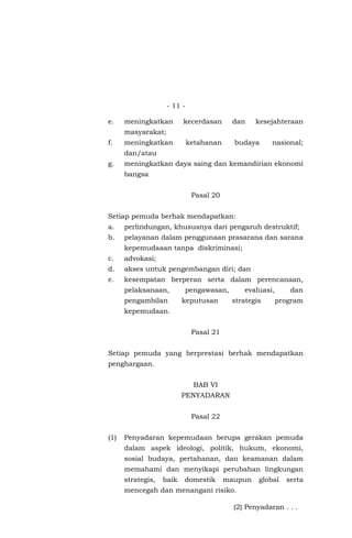 - 11 -
e. meningkatkan kecerdasan dan kesejahteraan
masyarakat;
f. meningkatkan ketahanan budaya nasional;
dan/atau
g. meningkatkan daya saing dan kemandirian ekonomi
bangsa
Pasal 20
Setiap pemuda berhak mendapatkan:
a. perlindungan, khususnya dari pengaruh destruktif;
b. pelayanan dalam penggunaan prasarana dan sarana
kepemudaaan tanpa diskriminasi;
c. advokasi;
d. akses untuk pengembangan diri; dan
e. kesempatan berperan serta dalam perencanaan,
pelaksanaan, pengawasan, evaluasi, dan
pengambilan keputusan strategis program
kepemudaan.
Pasal 21
Setiap pemuda yang berprestasi berhak mendapatkan
penghargaan.
BAB VI
PENYADARAN
Pasal 22
(1) Penyadaran kepemudaan berupa gerakan pemuda
dalam aspek ideologi, politik, hukum, ekonomi,
sosial budaya, pertahanan, dan keamanan dalam
memahami dan menyikapi perubahan lingkungan
strategis, baik domestik maupun global serta
mencegah dan menangani risiko.
(2) Penyadaran . . .
 