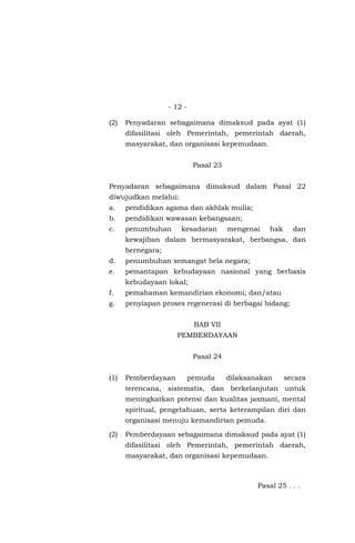 - 12 -
(2) Penyadaran sebagaimana dimaksud pada ayat (1)
difasilitasi oleh Pemerintah, pemerintah daerah,
masyarakat, dan organisasi kepemudaan.
Pasal 23
Penyadaran sebagaimana dimaksud dalam Pasal 22
diwujudkan melalui:
a. pendidikan agama dan akhlak mulia;
b. pendidikan wawasan kebangsaan;
c. penumbuhan kesadaran mengenai hak dan
kewajiban dalam bermasyarakat, berbangsa, dan
bernegara;
d. penumbuhan semangat bela negara;
e. pemantapan kebudayaan nasional yang berbasis
kebudayaan lokal;
f. pemahaman kemandirian ekonomi; dan/atau
g. penyiapan proses regenerasi di berbagai bidang;
BAB VII
PEMBERDAYAAN
Pasal 24
(1) Pemberdayaan pemuda dilaksanakan secara
terencana, sistematis, dan berkelanjutan untuk
meningkatkan potensi dan kualitas jasmani, mental
spiritual, pengetahuan, serta keterampilan diri dan
organisasi menuju kemandirian pemuda.
(2) Pemberdayaan sebagaimana dimaksud pada ayat (1)
difasilitasi oleh Pemerintah, pemerintah daerah,
masyarakat, dan organisasi kepemudaan.
Pasal 25 . . .
 
