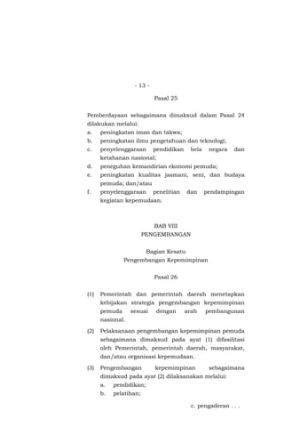 - 13 -
Pasal 25
Pemberdayaan sebagaimana dimaksud dalam Pasal 24
dilakukan melalui:
a. peningkatan iman dan takwa;
b. peningkatan ilmu pengetahuan dan teknologi;
c. penyelenggaraan pendidikan bela negara dan
ketahanan nasional;
d. peneguhan kemandirian ekonomi pemuda;
e. peningkatan kualitas jasmani, seni, dan budaya
pemuda; dan/atau
f. penyelenggaraan penelitian dan pendampingan
kegiatan kepemudaan.
BAB VIII
PENGEMBANGAN
Bagian Kesatu
Pengembangan Kepemimpinan
Pasal 26
(1) Pemerintah dan pemerintah daerah menetapkan
kebijakan strategis pengembangan kepemimpinan
pemuda sesuai dengan arah pembangunan
nasional.
(2) Pelaksanaan pengembangan kepemimpinan pemuda
sebagaimana dimaksud pada ayat (1) difasilitasi
oleh Pemerintah, pemerintah daerah, masyarakat,
dan/atau organisasi kepemudaan.
(3) Pengembangan kepemimpinan sebagaimana
dimaksud pada ayat (2) dilaksanakan melalui:
a. pendidikan;
b. pelatihan;
c. pengaderan . . .
 