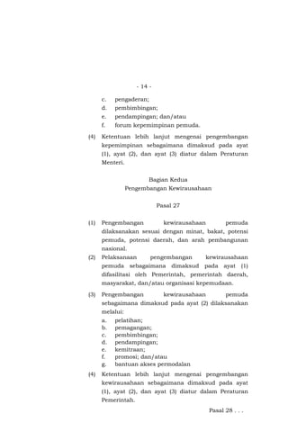 - 14 -
c. pengaderan;
d. pembimbingan;
e. pendampingan; dan/atau
f. forum kepemimpinan pemuda.
(4) Ketentuan lebih lanjut mengenai pengembangan
kepemimpinan sebagaimana dimaksud pada ayat
(1), ayat (2), dan ayat (3) diatur dalam Peraturan
Menteri.
Bagian Kedua
Pengembangan Kewirausahaan
Pasal 27
(1) Pengembangan kewirausahaan pemuda
dilaksanakan sesuai dengan minat, bakat, potensi
pemuda, potensi daerah, dan arah pembangunan
nasional.
(2) Pelaksanaan pengembangan kewirausahaan
pemuda sebagaimana dimaksud pada ayat (1)
difasilitasi oleh Pemerintah, pemerintah daerah,
masyarakat, dan/atau organisasi kepemudaan.
(3) Pengembangan kewirausahaan pemuda
sebagaimana dimaksud pada ayat (2) dilaksanakan
melalui:
a. pelatihan;
b. pemagangan;
c. pembimbingan;
d. pendampingan;
e. kemitraan;
f. promosi; dan/atau
g. bantuan akses permodalan
(4) Ketentuan lebih lanjut mengenai pengembangan
kewirausahaan sebagaimana dimaksud pada ayat
(1), ayat (2), dan ayat (3) diatur dalam Peraturan
Pemerintah.
Pasal 28 . . .
 