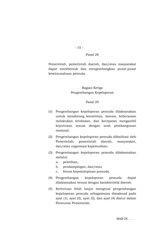 - 15 -
Pasal 28
Pemerintah, pemerintah daerah, dan/atau masyarakat
dapat membentuk dan mengembangkan pusat-pusat
kewirausahaan pemuda.
Bagian Ketiga
Pengembangan Kepeloporan
Pasal 29
(1) Pengembangan kepeloporan pemuda dilaksanakan
untuk mendorong kreativitas, inovasi, keberanian
melakukan terobosan, dan kecepatan mengambil
keputusan sesuai dengan arah pembangunan
nasional.
(2) Pengembangan kepeloporan pemuda difasilitasi oleh
Pemerintah, pemerintah daerah, masyarakat,
dan/atau organisasi kepemudaan.
(3) Pengembangan kepeloporan pemuda dilaksanakan
melalui:
a. pelatihan,
b. pendampingan, dan/atau
c. forum kepemimpinan pemuda.
(4) Pengembangan kepeloporan pemuda dapat
dilaksanakan sesuai dengan karakteristik daerah.
(5) Ketentuan lebih lanjut mengenai pengembangan
kepeloporan pemuda sebagaimana dimaksud pada
ayat (1), ayat (2), ayat (3), dan ayat (4) diatur dalam
Peraturan Pemerintah.
BAB IX . . .
 