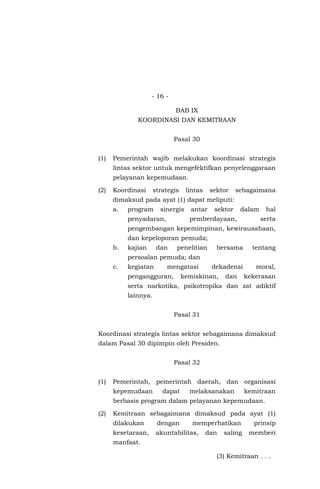 - 16 -
BAB IX
KOORDINASI DAN KEMITRAAN
Pasal 30
(1) Pemerintah wajib melakukan koordinasi strategis
lintas sektor untuk mengefektifkan penyelenggaraan
pelayanan kepemudaan.
(2) Koordinasi strategis lintas sektor sebagaimana
dimaksud pada ayat (1) dapat meliputi:
a. program sinergis antar sektor dalam hal
penyadaran, pemberdayaan, serta
pengembangan kepemimpinan, kewirausahaan,
dan kepeloporan pemuda;
b. kajian dan penelitian bersama tentang
persoalan pemuda; dan
c. kegiatan mengatasi dekadensi moral,
pengangguran, kemiskinan, dan kekerasan
serta narkotika, psikotropika dan zat adiktif
lainnya.
Pasal 31
Koordinasi strategis lintas sektor sebagaimana dimaksud
dalam Pasal 30 dipimpin oleh Presiden.
Pasal 32
(1) Pemerintah, pemerintah daerah, dan organisasi
kepemudaan dapat melaksanakan kemitraan
berbasis program dalam pelayanan kepemudaan.
(2) Kemitraan sebagaimana dimaksud pada ayat (1)
dilakukan dengan memperhatikan prinsip
kesetaraan, akuntabilitas, dan saling memberi
manfaat.
(3) Kemitraan . . .
 