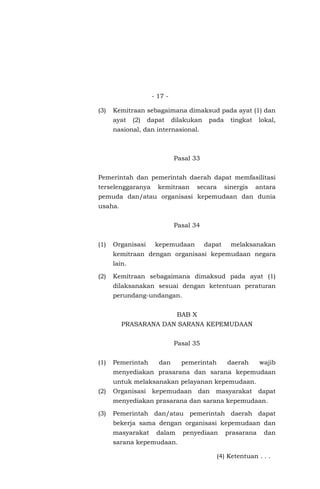 - 17 -
(3) Kemitraan sebagaimana dimaksud pada ayat (1) dan
ayat (2) dapat dilakukan pada tingkat lokal,
nasional, dan internasional.
Pasal 33
Pemerintah dan pemerintah daerah dapat memfasilitasi
terselenggaranya kemitraan secara sinergis antara
pemuda dan/atau organisasi kepemudaan dan dunia
usaha.
Pasal 34
(1) Organisasi kepemudaan dapat melaksanakan
kemitraan dengan organisasi kepemudaan negara
lain.
(2) Kemitraan sebagaimana dimaksud pada ayat (1)
dilaksanakan sesuai dengan ketentuan peraturan
perundang-undangan.
BAB X
PRASARANA DAN SARANA KEPEMUDAAN
Pasal 35
(1) Pemerintah dan pemerintah daerah wajib
menyediakan prasarana dan sarana kepemudaan
untuk melaksanakan pelayanan kepemudaan.
(2) Organisasi kepemudaan dan masyarakat dapat
menyediakan prasarana dan sarana kepemudaan.
(3) Pemerintah dan/atau pemerintah daerah dapat
bekerja sama dengan organisasi kepemudaan dan
masyarakat dalam penyediaan prasarana dan
sarana kepemudaan.
(4) Ketentuan . . .
 