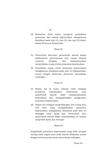 - 18 -
(4) Ketentuan lebih lanjut mengenai penyediaan
prasarana dan sarana kepemudaan sebagaimana
dimaksud pada ayat (1), ayat (2), dan ayat (3) diatur
dalam Peraturan Pemerintah.
Pasal 36
(1) Pemerintah dan/atau pemerintah daerah dalam
pelaksanaan perencanaan tata ruang wilayah
nasional, propinsi, dan kabupaten/kota
menyediakan ruang untuk prasarana kepemudaan.
(2) Penyediaan ruang untuk prasarana kepemudaan
sebagaimana dimaksud pada ayat (1) dilaksanakan
sesuai dengan ketentuan peraturan perundang-
undangan.
Pasal 37
(1) Dalam hal di suatu wilayah telah terdapat
prasarana kepemudaan, Pemerintah atau
pemerintah daerah wajib mempertahankan
keberadaan dan mengoptimalkan penggunaan
prasarana kepemudaan.
(2) Dalam hal terdapat pengembangan tata ruang atau
tata kota yang mengakibatkan prasarana
kepemudaan sebagaimana dimaksud pada ayat (1)
dianggap tidak layak lagi, Pemerintah atau
pemerintah daerah dapat memindahkan ke tempat
yang lebih layak dan strategis.
Pasal 38
Pengelolaan prasarana kepemudaan yang telah menjadi
barang milik negara atau milik daerah dilakukan sesuai
dengan ketentuan peraturan perundang-undangan.
Pasal 39 . . .
 