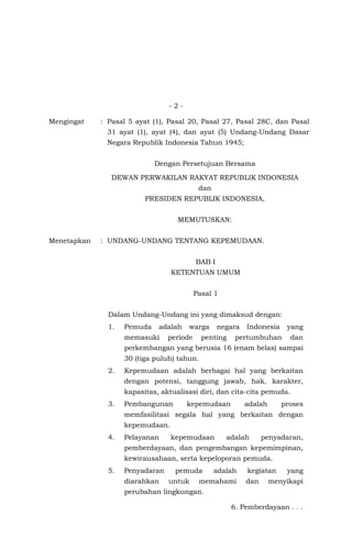 - 2 -
Mengingat : Pasal 5 ayat (1), Pasal 20, Pasal 27, Pasal 28C, dan Pasal
31 ayat (1), ayat (4), dan ayat (5) Undang-Undang Dasar
Negara Republik Indonesia Tahun 1945;
Dengan Persetujuan Bersama
DEWAN PERWAKILAN RAKYAT REPUBLIK INDONESIA
dan
PRESIDEN REPUBLIK INDONESIA,
MEMUTUSKAN:
Menetapkan : UNDANG-UNDANG TENTANG KEPEMUDAAN.
BAB I
KETENTUAN UMUM
Pasal 1
Dalam Undang-Undang ini yang dimaksud dengan:
1. Pemuda adalah warga negara Indonesia yang
memasuki periode penting pertumbuhan dan
perkembangan yang berusia 16 (enam belas) sampai
30 (tiga puluh) tahun.
2. Kepemudaan adalah berbagai hal yang berkaitan
dengan potensi, tanggung jawab, hak, karakter,
kapasitas, aktualisasi diri, dan cita-cita pemuda.
3. Pembangunan kepemudaan adalah proses
memfasilitasi segala hal yang berkaitan dengan
kepemudaan.
4. Pelayanan kepemudaan adalah penyadaran,
pemberdayaan, dan pengembangan kepemimpinan,
kewirausahaan, serta kepeloporan pemuda.
5. Penyadaran pemuda adalah kegiatan yang
diarahkan untuk memahami dan menyikapi
perubahan lingkungan.
6. Pemberdayaan . . .
 