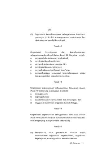- 20 -
(3) Organisasi kemahasiswaan sebagaimana dimaksud
pada ayat (1) terdiri atas organisasi intrasatuan dan
ekstrasatuan pendidikan tinggi.
Pasal 42
Organisasi kepelajaran dan kemahasiswaan
sebagaimana dimaksud dalam Pasal 41 ditujukan untuk:
a. mengasah kematangan intelektual;
b. meningkatkan kreativitas;
c. menumbuhkan rasa percaya diri;
d. meningkatkan daya inovasi;
e. menyalurkan minat bakat; dan/atau
f. menumbuhkan semangat kesetiakawanan sosial
dan pengabdian kepada masyarakat.
Pasal 43
Organisasi kepemudaan sebagaimana dimaksud dalam
Pasal 40 sekurang-kurangnya memiliki:
a. keanggotaan;
b. kepengurusan;
c. tata laksana kesekretariatan dan keuangan; dan
d. anggaran dasar dan anggaran rumah tangga.
Pasal 44
Organisasi kepemudaan sebagaimana dimaksud dalam
Pasal 40 dapat berbentuk struktural atau nonstruktural,
baik berjenjang maupun tidak berjenjang.
Pasal 45
(1) Pemerintah dan pemerintah daerah wajib
memfasilitasi organisasi kepemudaan, organisasi
kepelajaran, dan organisasi kemahasiswaan.
(2) Satuan . . .
 