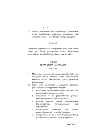 - 21 -
(2) Satuan pendidikan dan penyelenggara pendidikan
wajib memfasilitasi organisasi kepelajaran dan
kemahasiswaan sesuai dengan ruang lingkupnya.
Pasal 46
Organisasi kepemudaan sebagaimana dimaksud dalam
Pasal 40 dapat membentuk forum komunikasi
kepemudaan atau berhimpun dalam suatu wadah.
BAB XII
PERAN SERTA MASYARAKAT
Pasal 47
(1) Masyarakat mempunyai tanggungjawab, hak, dan
kewajiban dalam berperan serta melaksanakan
kegiatan untuk mewujudkan tujuan pelayanan
kepemudaan.
(2) Peran serta masyarakat sebagaimana dimaksud
pada ayat (1) diselenggarakan dengan:
a. melakukan usaha pelindungan pemuda dari
pengaruh buruk yang merusak;
b. melakukan usaha pemberdayaan pemuda
sesuai dengan tuntutan masyarakat;
c. melatih pemuda dalam pengembangan
kepemimpinan, kewirausahaan, dan
kepeloporan;
d. menyediakan prasarana dan sarana
pengembangan diri pemuda; dan/atau
e. menggiatkan gerakan cinta lingkungan hidup
dan solidaritas sosial di kalangan pemuda.
BAB XIII . . .
 
