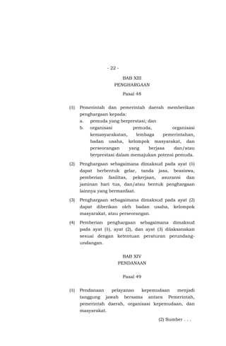 - 22 -
BAB XIII
PENGHARGAAN
Pasal 48
(1) Pemerintah dan pemerintah daerah memberikan
penghargaan kepada:
a. pemuda yang berprestasi; dan
b. organisasi pemuda, organisasi
kemasyarakatan, lembaga pemerintahan,
badan usaha, kelompok masyarakat, dan
perseorangan yang berjasa dan/atau
berprestasi dalam memajukan potensi pemuda.
(2) Penghargaan sebagaimana dimaksud pada ayat (1)
dapat berbentuk gelar, tanda jasa, beasiswa,
pemberian fasilitas, pekerjaan, asuransi dan
jaminan hari tua, dan/atau bentuk penghargaan
lainnya yang bermanfaat.
(3) Penghargaan sebagaimana dimaksud pada ayat (2)
dapat diberikan oleh badan usaha, kelompok
masyarakat, atau perseorangan.
(4) Pemberian penghargaan sebagaimana dimaksud
pada ayat (1), ayat (2), dan ayat (3) dilaksanakan
sesuai dengan ketentuan peraturan perundang-
undangan.
BAB XIV
PENDANAAN
Pasal 49
(1) Pendanaan pelayanan kepemudaan menjadi
tanggung jawab bersama antara Pemerintah,
pemerintah daerah, organisasi kepemudaan, dan
masyarakat.
(2) Sumber . . .
 