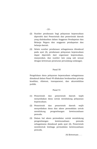 - 23 -
(2) Sumber pendanaan bagi pelayanan kepemudaan
diperoleh dari Pemerintah dan pemerintah daerah
yang dialokasikan dalam Anggaran Pendapatan dan
Belanja Negara dan anggaran pendapatan dan
belanja daerah.
(3) Selain sumber pendanaan sebagaimana dimaksud
pada ayat (2), pendanaan pelayanan kepemudaan
dapat diperoleh dari organisasi kepemudaan,
masyarakat, dan sumber lain yang sah sesuai
dengan ketentuan peraturan perundang-undangan.
Pasal 50
Pengelolaan dana pelayanan kepemudaan sebagaimana
dimaksud dalam Pasal 49 dilakukan berdasarkan prinsip
keadilan, efisiensi, transparansi, dan akuntabilitas
publik.
Pasal 51
(1) Pemerintah dan pemerintah daerah wajib
menyediakan dana untuk mendukung pelayanan
kepemudaan.
(2) Pemerintah dan pemerintah daerah wajib
menyediakan dana dan akses permodalan untuk
mendukung pengembangan kewirausahaan
pemuda.
(3) Dalam hal akses permodalan untuk mendukung
pengembangan kewirausahaan pemuda
sebagaimana dimaksud pada ayat (2), Pemerintah
membentuk lembaga permodalan kewirausahaan
pemuda.
(4) Ketentuan . . .
 