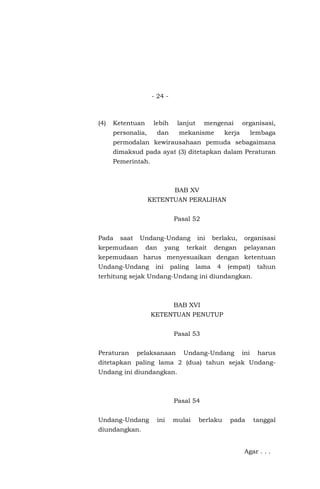 - 24 -
(4) Ketentuan lebih lanjut mengenai organisasi,
personalia, dan mekanisme kerja lembaga
permodalan kewirausahaan pemuda sebagaimana
dimaksud pada ayat (3) ditetapkan dalam Peraturan
Pemerintah.
BAB XV
KETENTUAN PERALIHAN
Pasal 52
Pada saat Undang-Undang ini berlaku, organisasi
kepemudaan dan yang terkait dengan pelayanan
kepemudaan harus menyesuaikan dengan ketentuan
Undang-Undang ini paling lama 4 (empat) tahun
terhitung sejak Undang-Undang ini diundangkan.
BAB XVI
KETENTUAN PENUTUP
Pasal 53
Peraturan pelaksanaan Undang-Undang ini harus
ditetapkan paling lama 2 (dua) tahun sejak Undang-
Undang ini diundangkan.
Pasal 54
Undang-Undang ini mulai berlaku pada tanggal
diundangkan.
Agar . . .
 