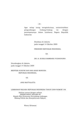 - 25 -
Agar setiap orang mengetahuinya, memerintahkan
pengundangan Undang-Undang ini dengan
penempatannya dalam Lembaran Negara Republik
Indonesia
Disahkan di Jakarta
pada tanggal 14 Oktober 2009
PRESIDEN REPUBLIK INDONESIA,
ttd.
DR. H. SUSILO BAMBANG YUDHOYONO
Diundangkan di Jakarta
pada tanggal 14 Oktober 2009
MENTERI HUKUM DAN HAK ASASI MANUSIA
REPUBLIK INDONESIA,
ttd.
ANDI MATTALATTA
LEMBARAN NEGARA REPUBLIK INDONESIA TAHUN 2009 NOMOR 148
Salinan sesuai dengan aslinya
SEKRETARIAT NEGARA RI
Kepala Biro Peraturan Perundang-undangan
Bidang Politik dan Kesejahteraan Rakyat,
Wisnu Setiawan
 